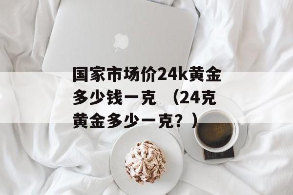 国家市场价24k黄金多少钱一克 （24克黄金多少一克？）