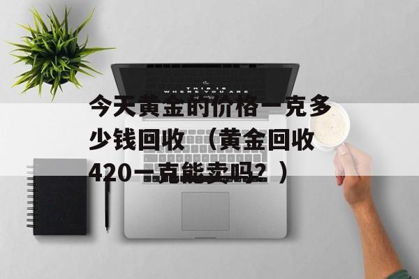 今天黄金的价格一克多少钱回收 （黄金回收420一克能卖吗？）