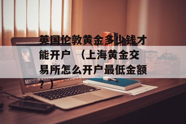 英国伦敦黄金多少钱才能开户 （上海黄金交易所怎么开户最低金额？）