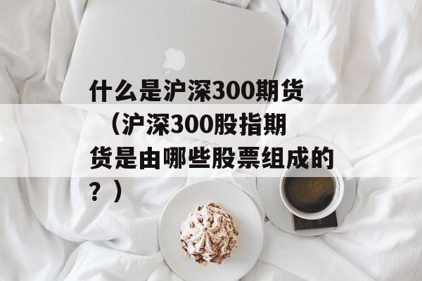 什么是沪深300期货 （沪深300股指期货是由哪些股票组成的？）