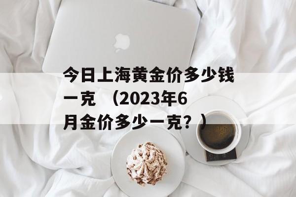 今日上海黄金价多少钱一克 （2023年6月金价多少一克？）