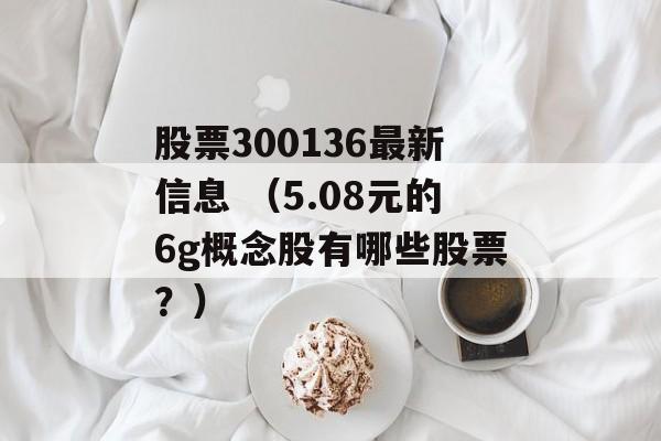 股票300136最新信息 （5.08元的6g概念股有哪些股票？）