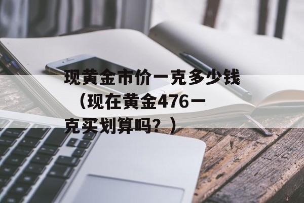 现黄金市价一克多少钱 （现在黄金476一克买划算吗？）