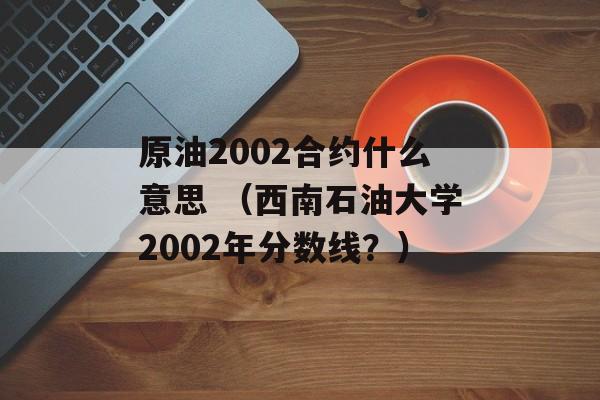 原油2002合约什么意思 （西南石油大学2002年分数线？）