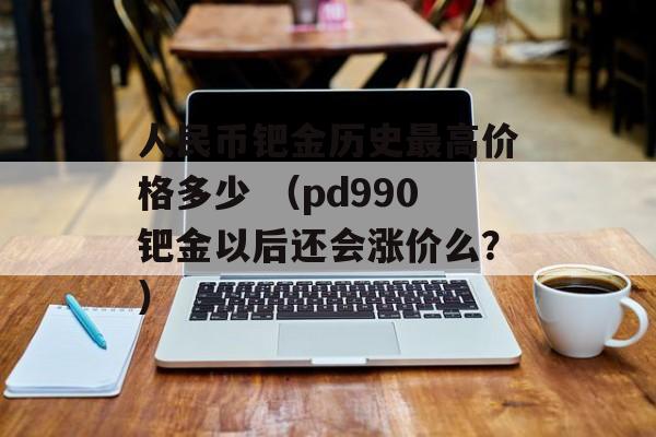 人民币钯金历史最高价格多少 （pd990钯金以后还会涨价么？）