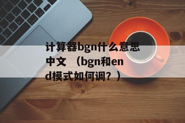 计算器bgn什么意思中文 （bgn和end模式如何调？）