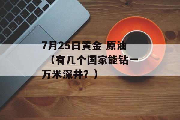 7月25日黄金 原油 （有几个国家能钻一万米深井？）