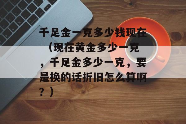 千足金一克多少钱现在 （现在黄金多少一克，千足金多少一克，要是换的话折旧怎么算啊？）