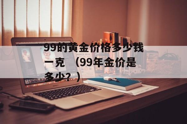 99的黄金价格多少钱一克 （99年金价是多少？）