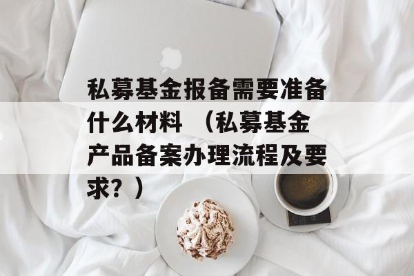 私募基金报备需要准备什么材料 （私募基金产品备案办理流程及要求？）