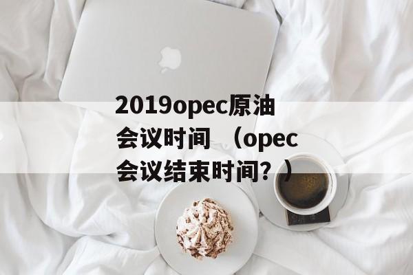 2019opec原油会议时间 （opec会议结束时间？）