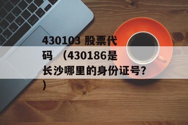 430103 股票代码 （430186是长沙哪里的身份证号？）