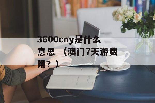 3600cny是什么意思 （澳门7天游费用？）