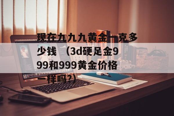 现在九九九黄金一克多少钱 （3d硬足金999和999黄金价格一样吗?）