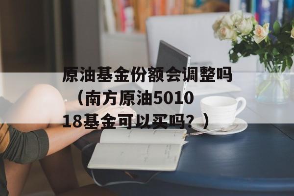 原油基金份额会调整吗 （南方原油501018基金可以买吗？）