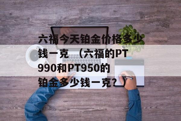 六福今天铂金价格多少钱一克 （六福的PT990和PT950的铂金多少钱一克？）