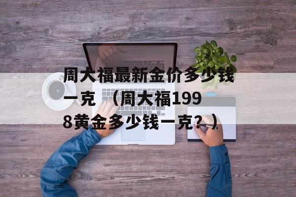 周大福最新金价多少钱一克 （周大福1998黄金多少钱一克？）