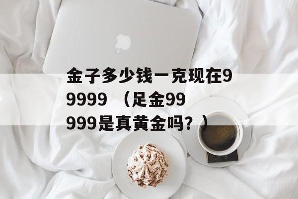 金子多少钱一克现在99999 （足金99999是真黄金吗？）