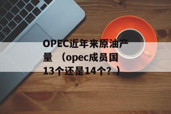 OPEC近年来原油产量 （opec成员国13个还是14个？）