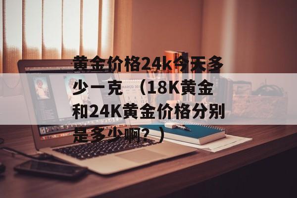 黄金价格24k今天多少一克 （18K黄金和24K黄金价格分别是多少啊？）