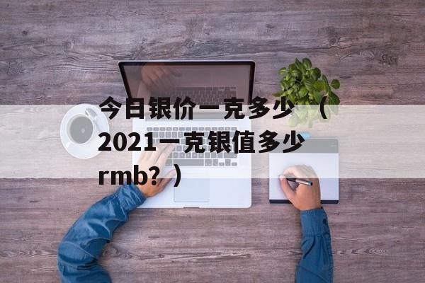 今日银价一克多少 （2021一克银值多少rmb？）