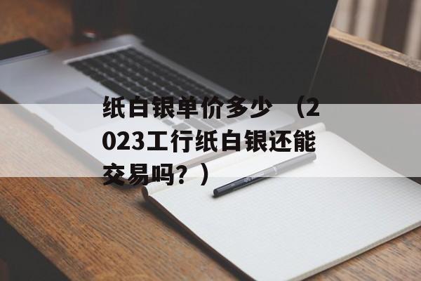 纸白银单价多少 （2023工行纸白银还能交易吗？）