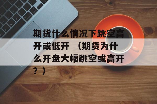 期货什么情况下跳空高开或低开 （期货为什么开盘大幅跳空或高开？）