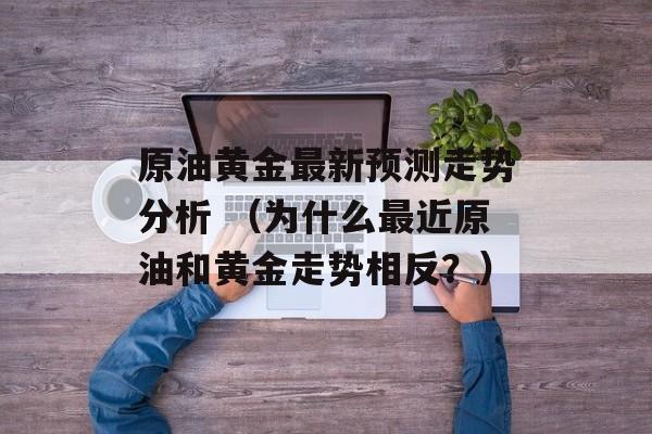 原油黄金最新预测走势分析 （为什么最近原油和黄金走势相反？）