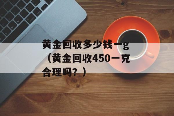 黄金回收多少钱一g （黄金回收450一克合理吗？）