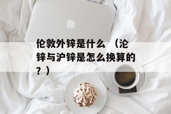 伦敦外锌是什么 （沦锌与沪锌是怎么换算的？）