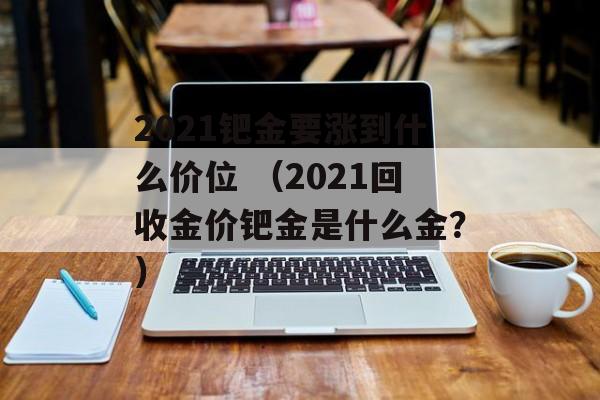 2021钯金要涨到什么价位 （2021回收金价钯金是什么金？）