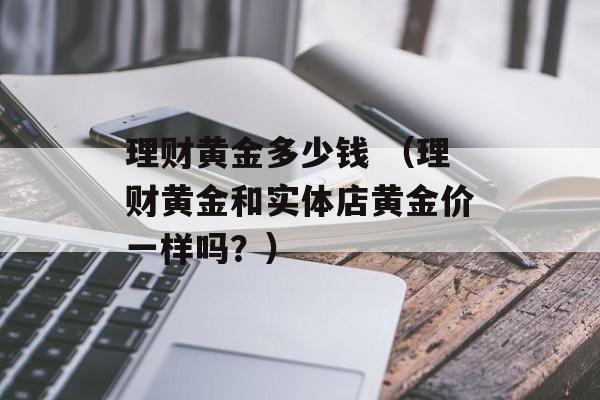 理财黄金多少钱 （理财黄金和实体店黄金价一样吗？）