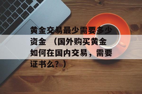 黄金交易最少需要多少资金 （国外购买黄金如何在国内交易，需要证书么？）