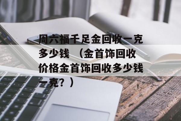 周六福千足金回收一克多少钱 （金首饰回收价格金首饰回收多少钱一克？）