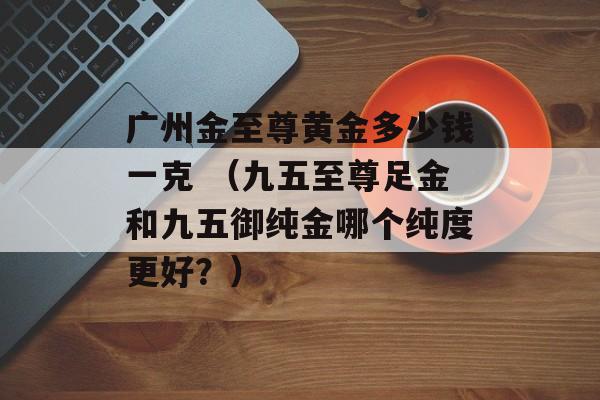 广州金至尊黄金多少钱一克 （九五至尊足金和九五御纯金哪个纯度更好？）