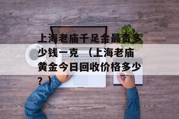 上海老庙千足金最贵多少钱一克 （上海老庙黄金今日回收价格多少？）