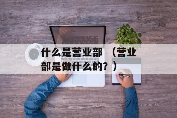 什么是营业部 （营业部是做什么的？）