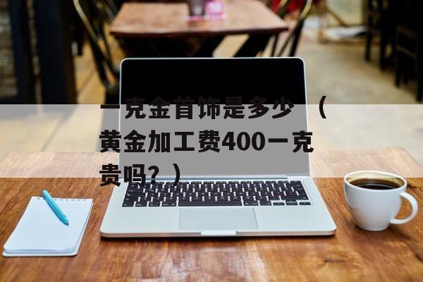 一克金首饰是多少 （黄金加工费400一克贵吗？）