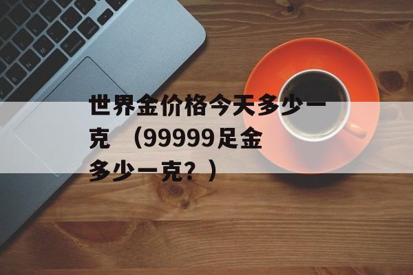 世界金价格今天多少一克 （99999足金多少一克？）