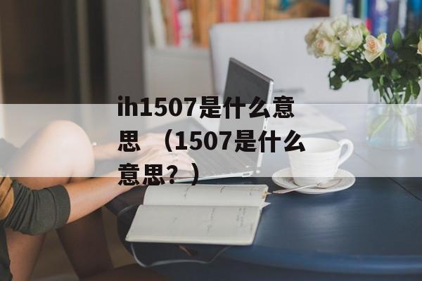 ih1507是什么意思 （1507是什么意思？）