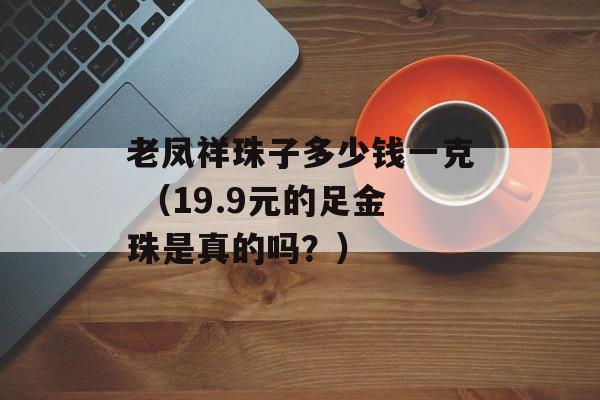 老凤祥珠子多少钱一克 （19.9元的足金珠是真的吗？）