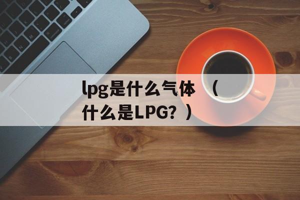 lpg是什么气体 （什么是LPG？）