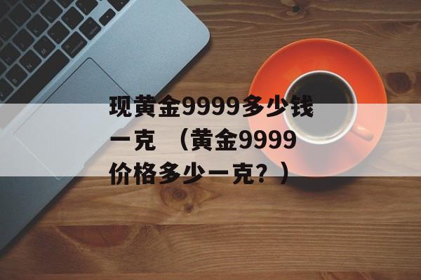 现黄金9999多少钱一克 （黄金9999价格多少一克？）