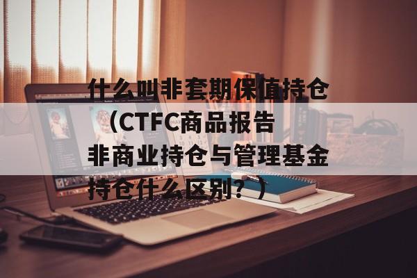 什么叫非套期保值持仓 （CTFC商品报告非商业持仓与管理基金持仓什么区别？）