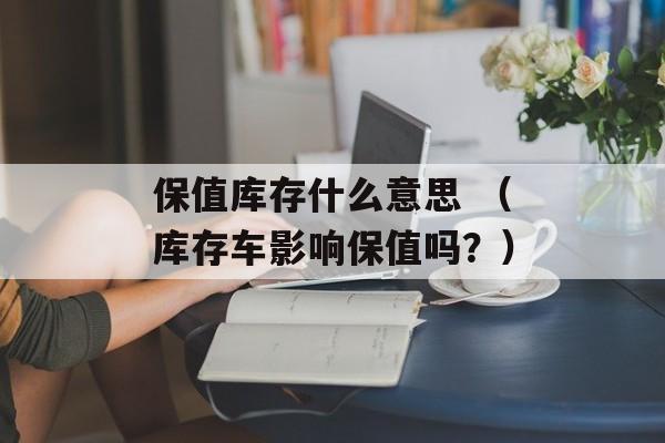 保值库存什么意思 （库存车影响保值吗？）