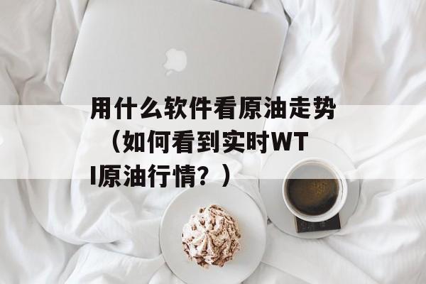 用什么软件看原油走势 （如何看到实时WTI原油行情？）