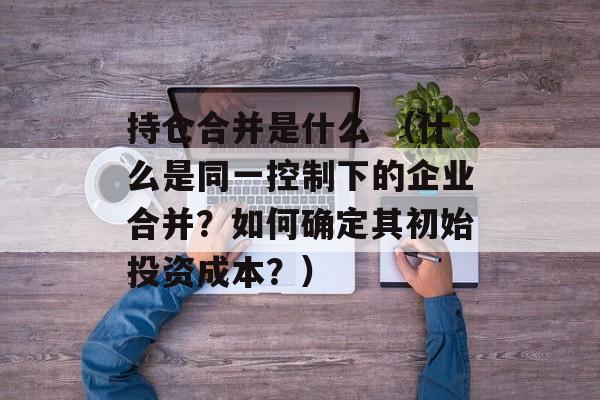 持仓合并是什么 （什么是同一控制下的企业合并？如何确定其初始投资成本？）