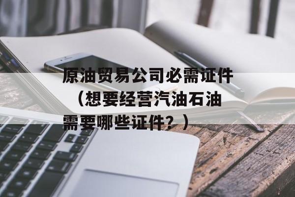 原油贸易公司必需证件 （想要经营汽油石油需要哪些证件？）