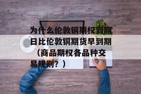 为什么伦敦铜期权到期日比伦敦铜期货早到期 （商品期权各品种交易规则？）