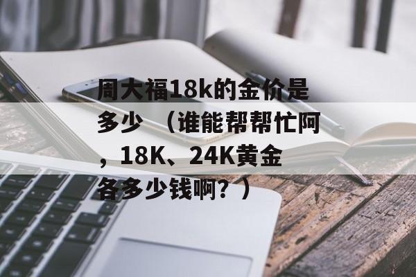 周大福18k的金价是多少 （谁能帮帮忙阿	，18K、24K黄金各多少钱啊？）